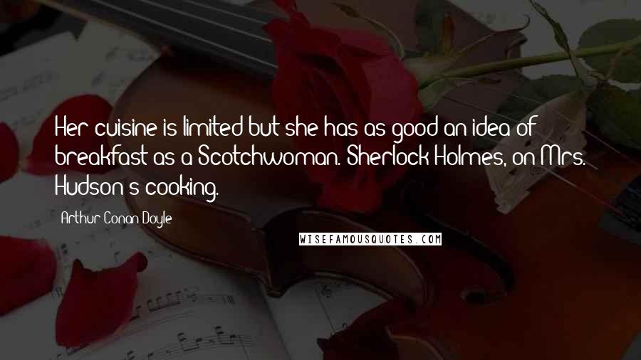 Arthur Conan Doyle Quotes: Her cuisine is limited but she has as good an idea of breakfast as a Scotchwoman.[Sherlock Holmes, on Mrs. Hudson's cooking.]