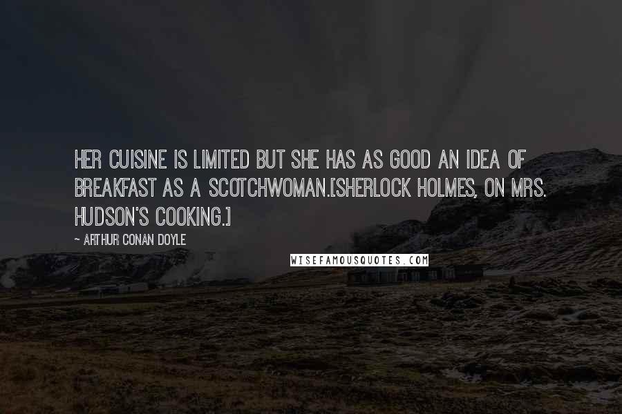 Arthur Conan Doyle Quotes: Her cuisine is limited but she has as good an idea of breakfast as a Scotchwoman.[Sherlock Holmes, on Mrs. Hudson's cooking.]