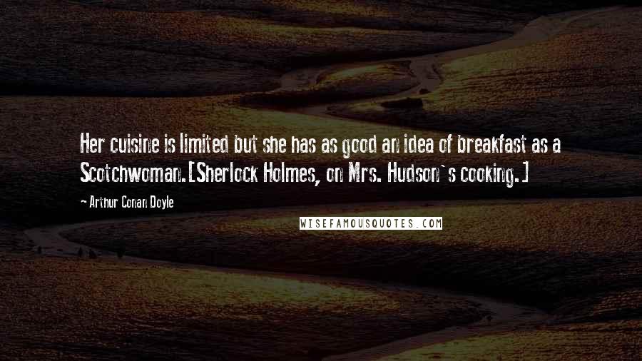 Arthur Conan Doyle Quotes: Her cuisine is limited but she has as good an idea of breakfast as a Scotchwoman.[Sherlock Holmes, on Mrs. Hudson's cooking.]