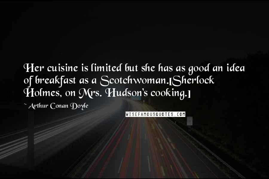 Arthur Conan Doyle Quotes: Her cuisine is limited but she has as good an idea of breakfast as a Scotchwoman.[Sherlock Holmes, on Mrs. Hudson's cooking.]