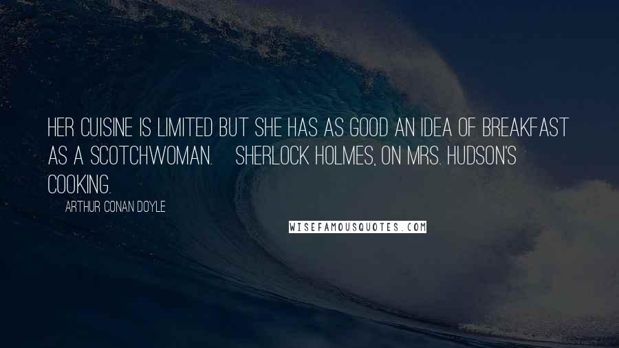 Arthur Conan Doyle Quotes: Her cuisine is limited but she has as good an idea of breakfast as a Scotchwoman.[Sherlock Holmes, on Mrs. Hudson's cooking.]