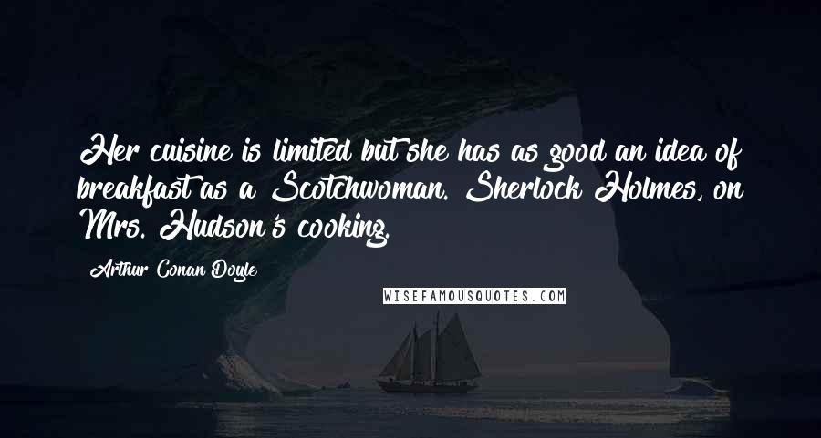 Arthur Conan Doyle Quotes: Her cuisine is limited but she has as good an idea of breakfast as a Scotchwoman.[Sherlock Holmes, on Mrs. Hudson's cooking.]