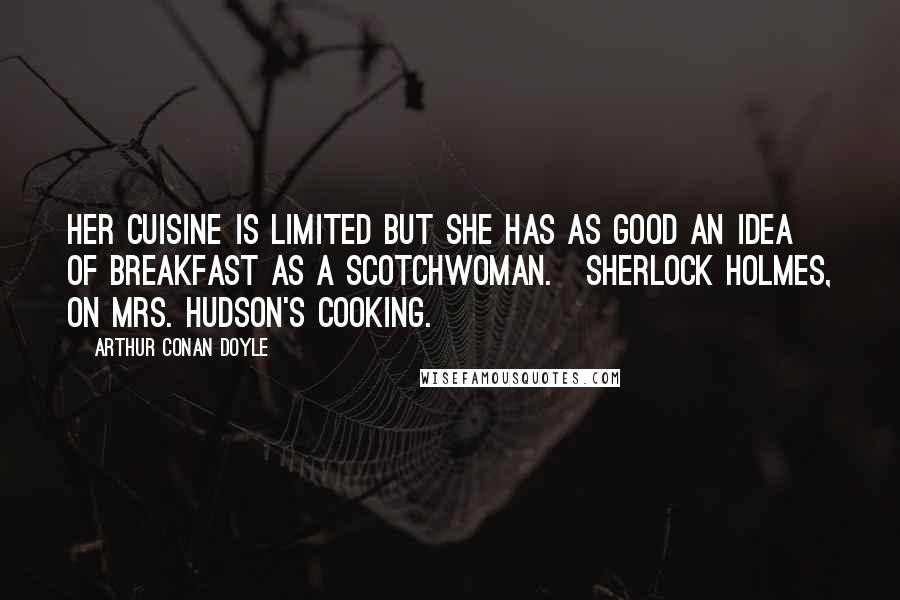 Arthur Conan Doyle Quotes: Her cuisine is limited but she has as good an idea of breakfast as a Scotchwoman.[Sherlock Holmes, on Mrs. Hudson's cooking.]