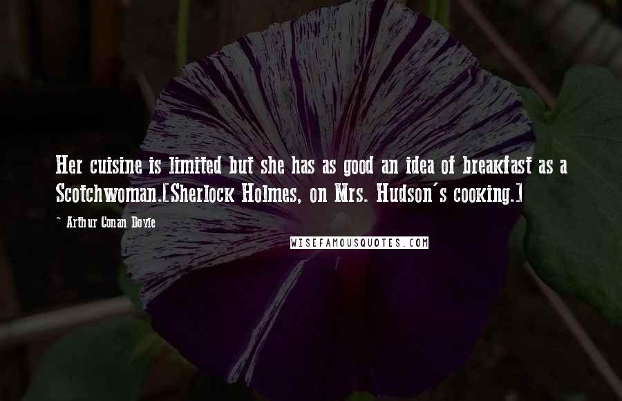 Arthur Conan Doyle Quotes: Her cuisine is limited but she has as good an idea of breakfast as a Scotchwoman.[Sherlock Holmes, on Mrs. Hudson's cooking.]