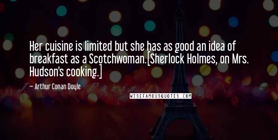 Arthur Conan Doyle Quotes: Her cuisine is limited but she has as good an idea of breakfast as a Scotchwoman.[Sherlock Holmes, on Mrs. Hudson's cooking.]