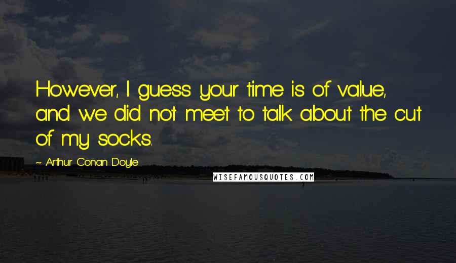 Arthur Conan Doyle Quotes: However, I guess your time is of value, and we did not meet to talk about the cut of my socks.