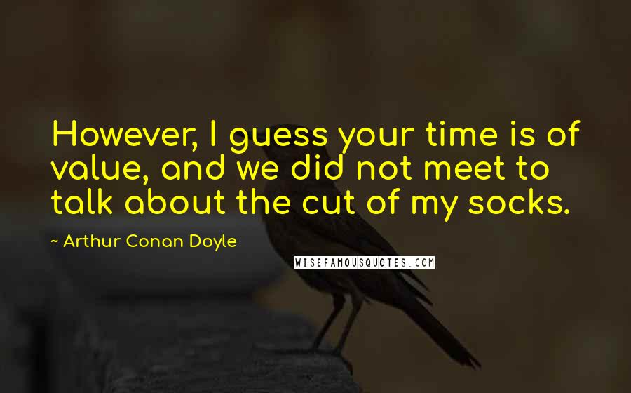 Arthur Conan Doyle Quotes: However, I guess your time is of value, and we did not meet to talk about the cut of my socks.