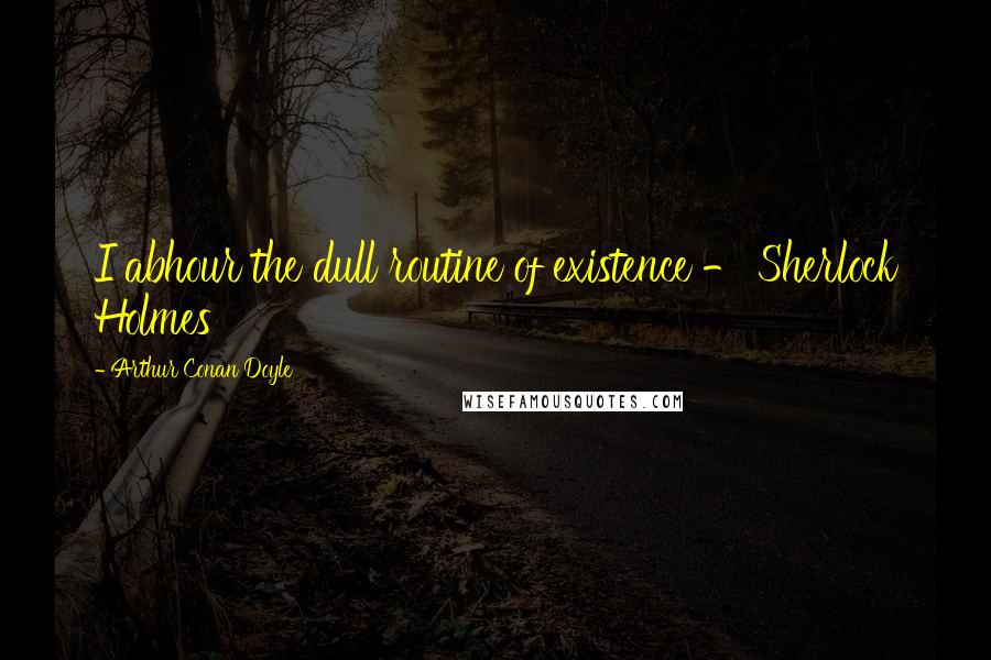 Arthur Conan Doyle Quotes: I abhour the dull routine of existence - Sherlock Holmes