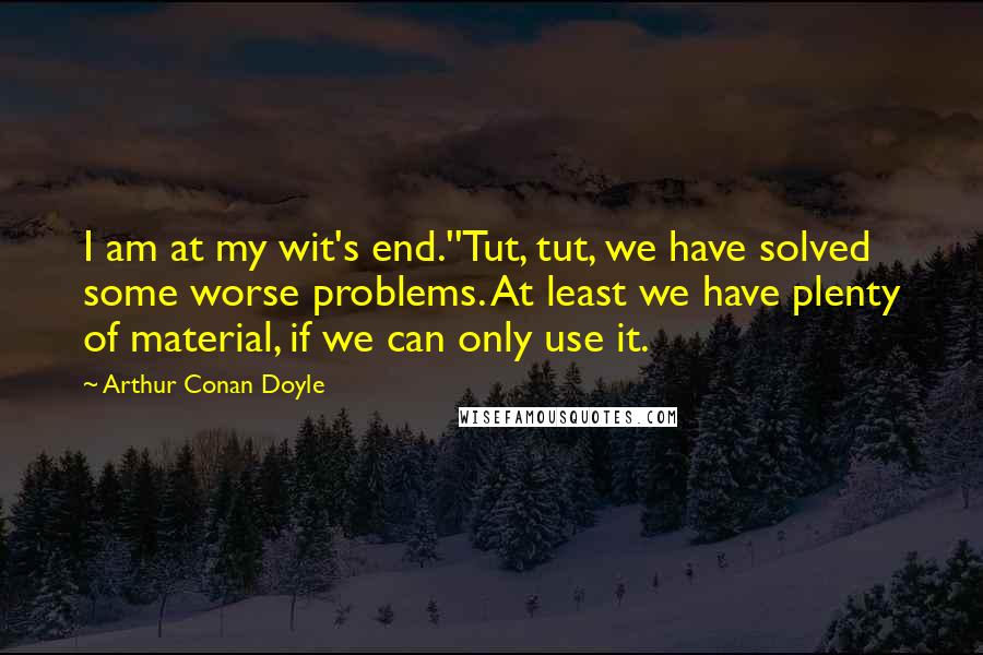 Arthur Conan Doyle Quotes: I am at my wit's end.''Tut, tut, we have solved some worse problems. At least we have plenty of material, if we can only use it.