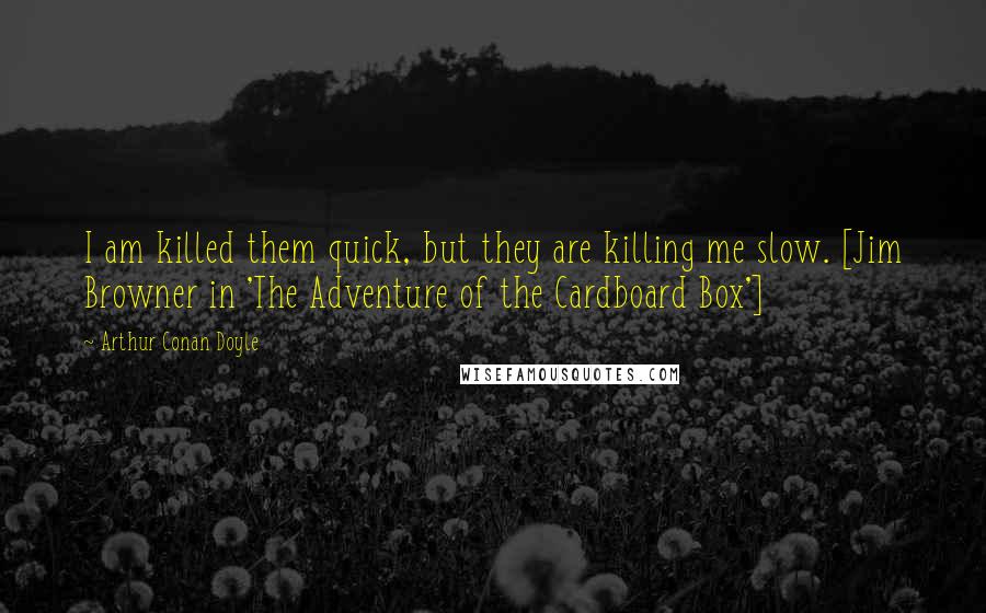 Arthur Conan Doyle Quotes: I am killed them quick, but they are killing me slow. [Jim Browner in 'The Adventure of the Cardboard Box']