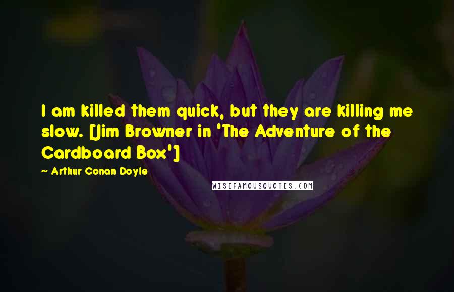 Arthur Conan Doyle Quotes: I am killed them quick, but they are killing me slow. [Jim Browner in 'The Adventure of the Cardboard Box']