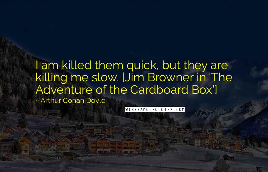 Arthur Conan Doyle Quotes: I am killed them quick, but they are killing me slow. [Jim Browner in 'The Adventure of the Cardboard Box']