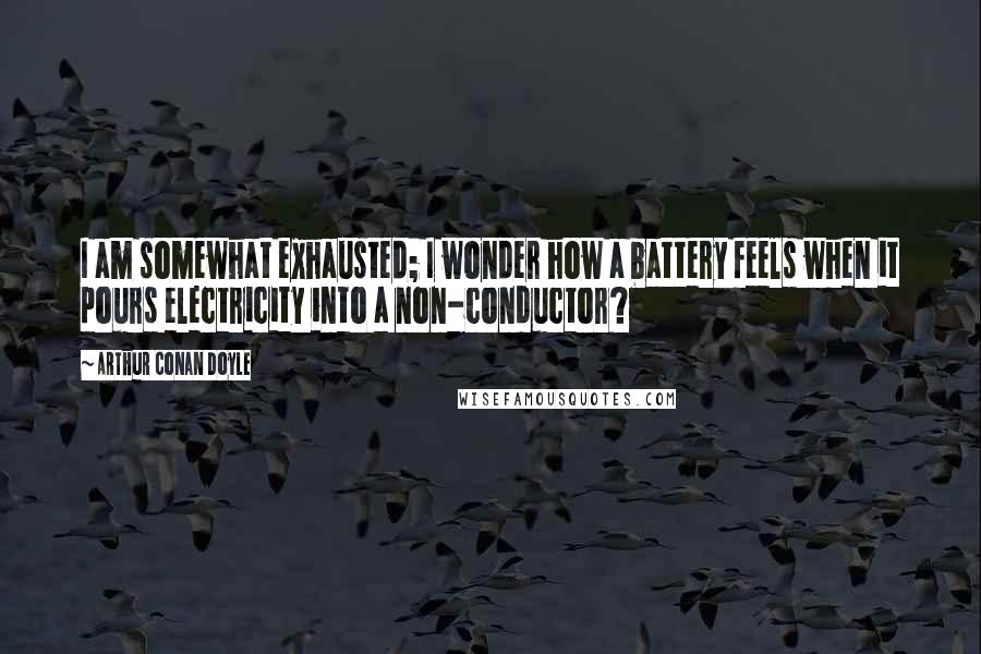 Arthur Conan Doyle Quotes: I am somewhat exhausted; I wonder how a battery feels when it pours electricity into a non-conductor?