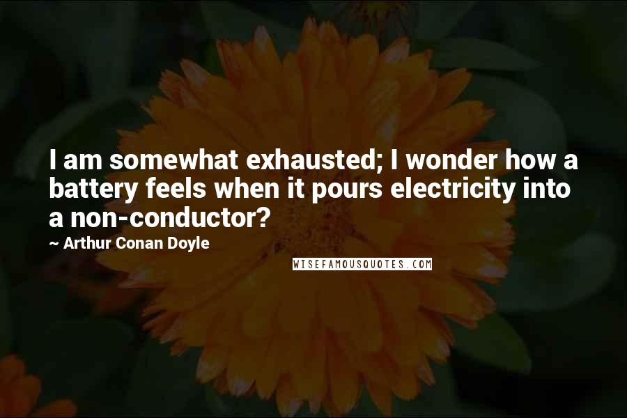 Arthur Conan Doyle Quotes: I am somewhat exhausted; I wonder how a battery feels when it pours electricity into a non-conductor?