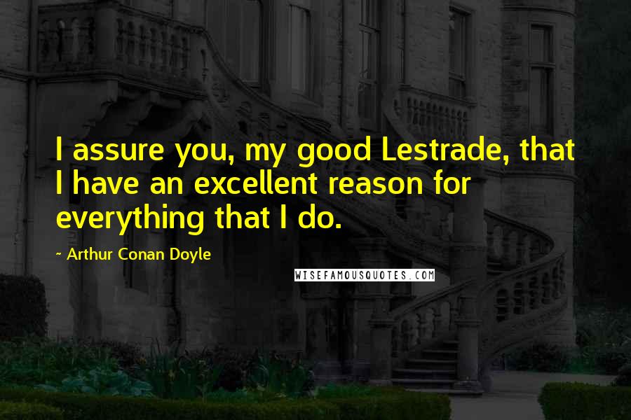 Arthur Conan Doyle Quotes: I assure you, my good Lestrade, that I have an excellent reason for everything that I do.