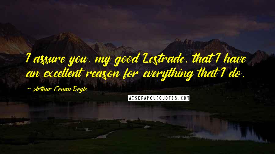 Arthur Conan Doyle Quotes: I assure you, my good Lestrade, that I have an excellent reason for everything that I do.