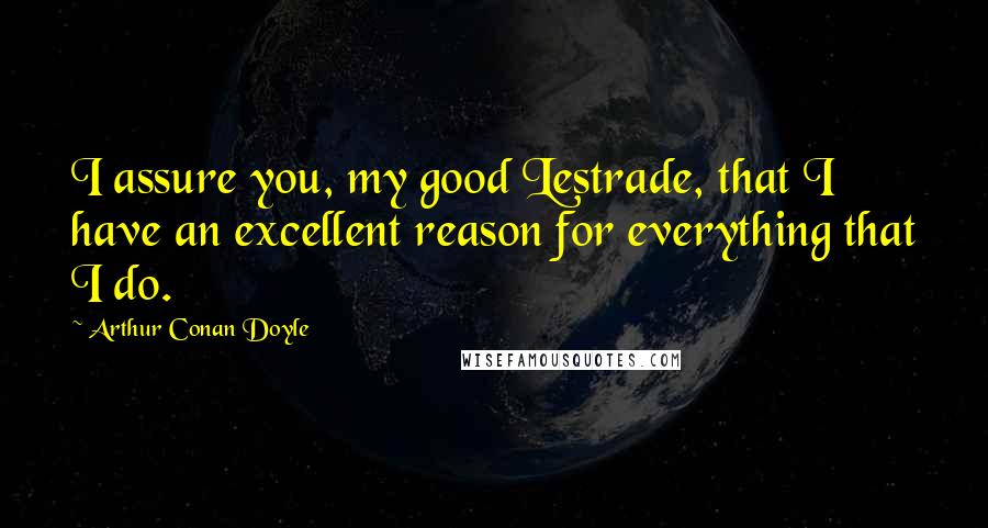 Arthur Conan Doyle Quotes: I assure you, my good Lestrade, that I have an excellent reason for everything that I do.