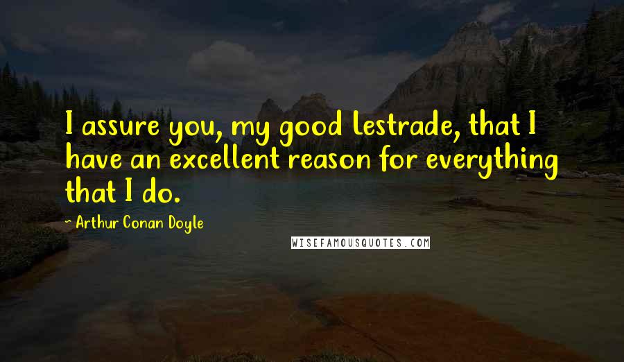 Arthur Conan Doyle Quotes: I assure you, my good Lestrade, that I have an excellent reason for everything that I do.