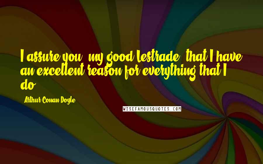 Arthur Conan Doyle Quotes: I assure you, my good Lestrade, that I have an excellent reason for everything that I do.