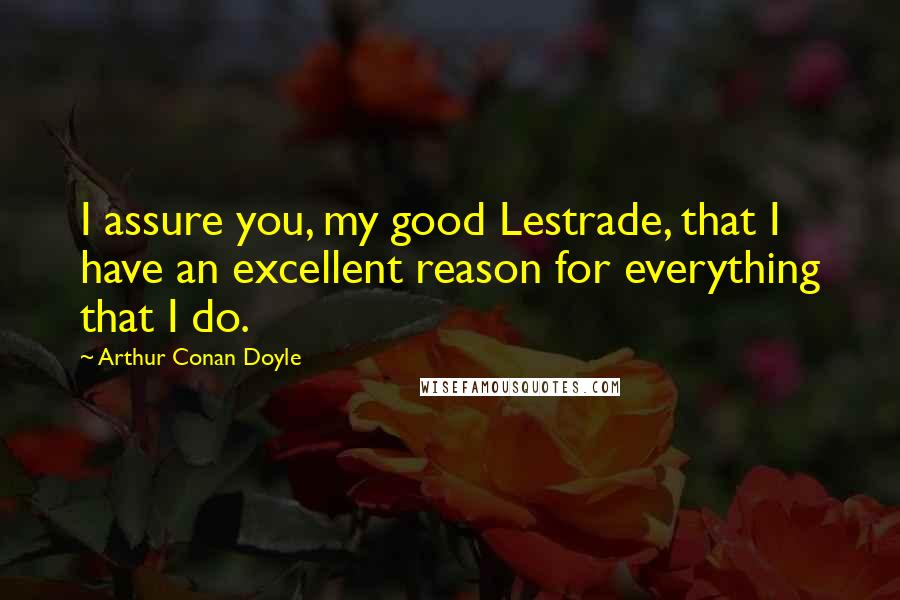 Arthur Conan Doyle Quotes: I assure you, my good Lestrade, that I have an excellent reason for everything that I do.