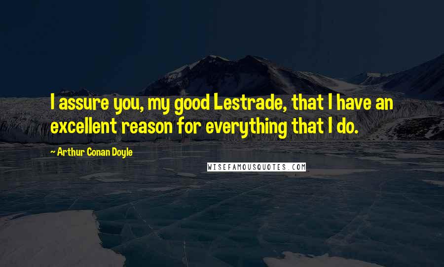 Arthur Conan Doyle Quotes: I assure you, my good Lestrade, that I have an excellent reason for everything that I do.