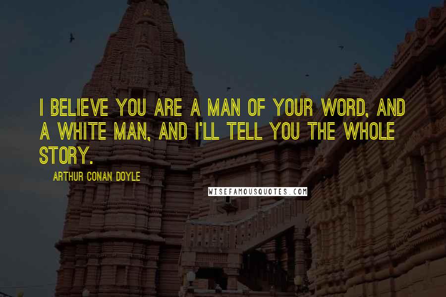 Arthur Conan Doyle Quotes: I believe you are a man of your word, and a white man, and I'll tell you the whole story.