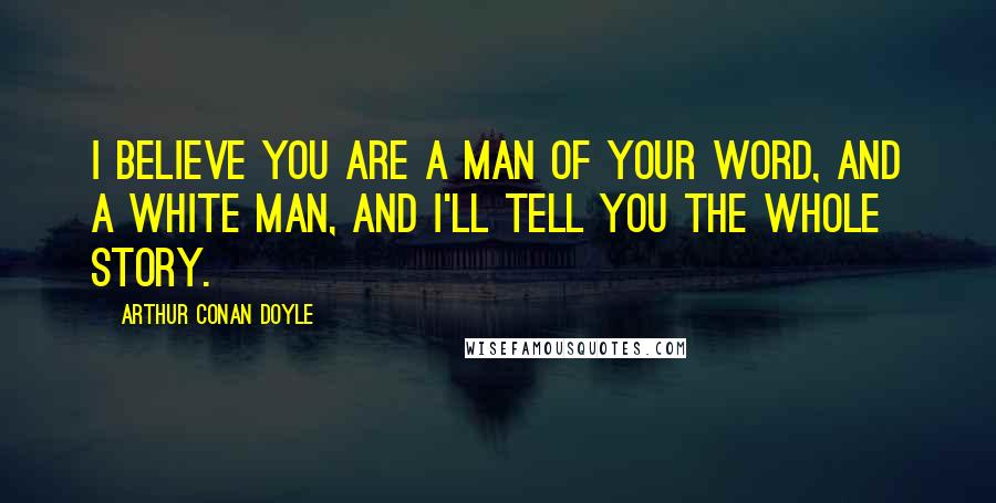 Arthur Conan Doyle Quotes: I believe you are a man of your word, and a white man, and I'll tell you the whole story.