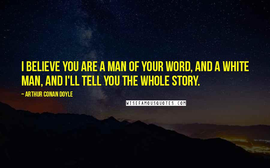 Arthur Conan Doyle Quotes: I believe you are a man of your word, and a white man, and I'll tell you the whole story.