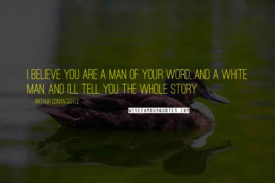 Arthur Conan Doyle Quotes: I believe you are a man of your word, and a white man, and I'll tell you the whole story.