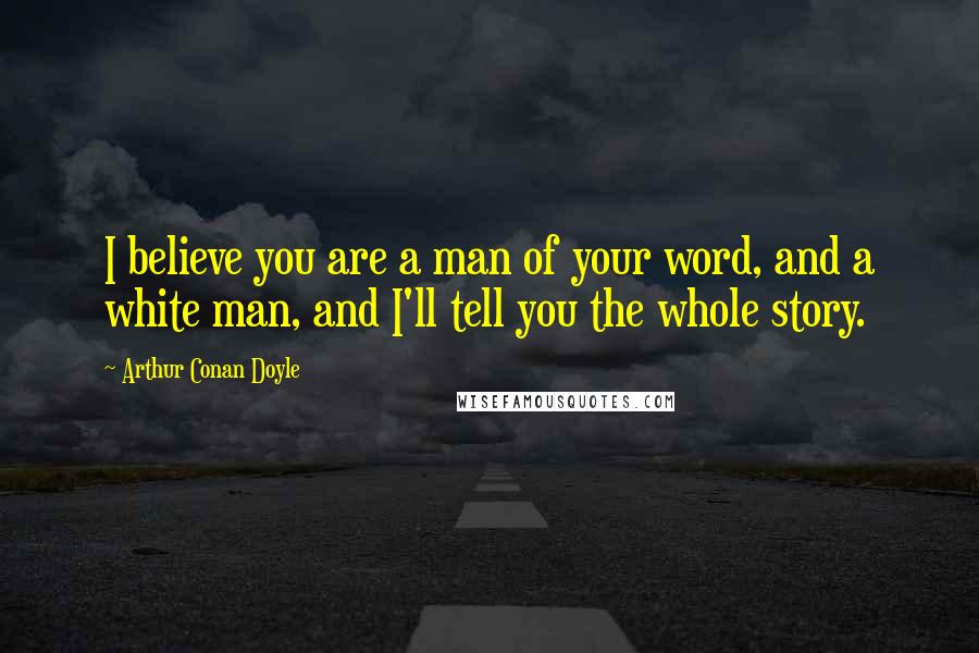 Arthur Conan Doyle Quotes: I believe you are a man of your word, and a white man, and I'll tell you the whole story.