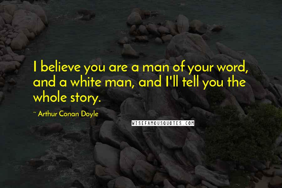 Arthur Conan Doyle Quotes: I believe you are a man of your word, and a white man, and I'll tell you the whole story.