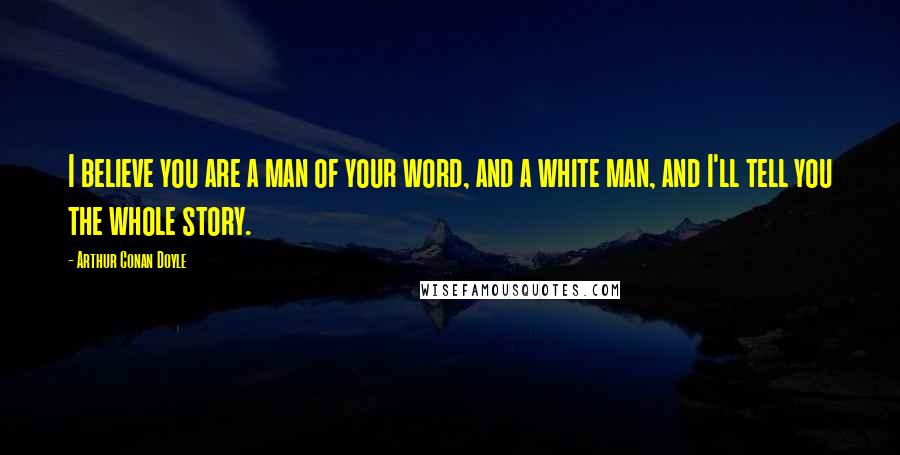 Arthur Conan Doyle Quotes: I believe you are a man of your word, and a white man, and I'll tell you the whole story.