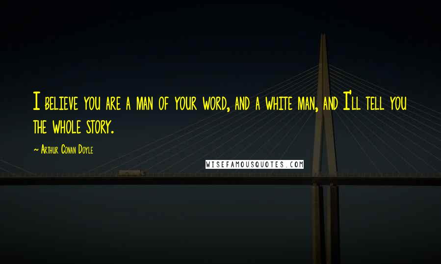 Arthur Conan Doyle Quotes: I believe you are a man of your word, and a white man, and I'll tell you the whole story.