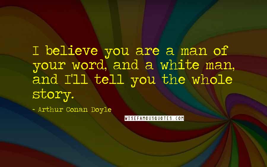 Arthur Conan Doyle Quotes: I believe you are a man of your word, and a white man, and I'll tell you the whole story.