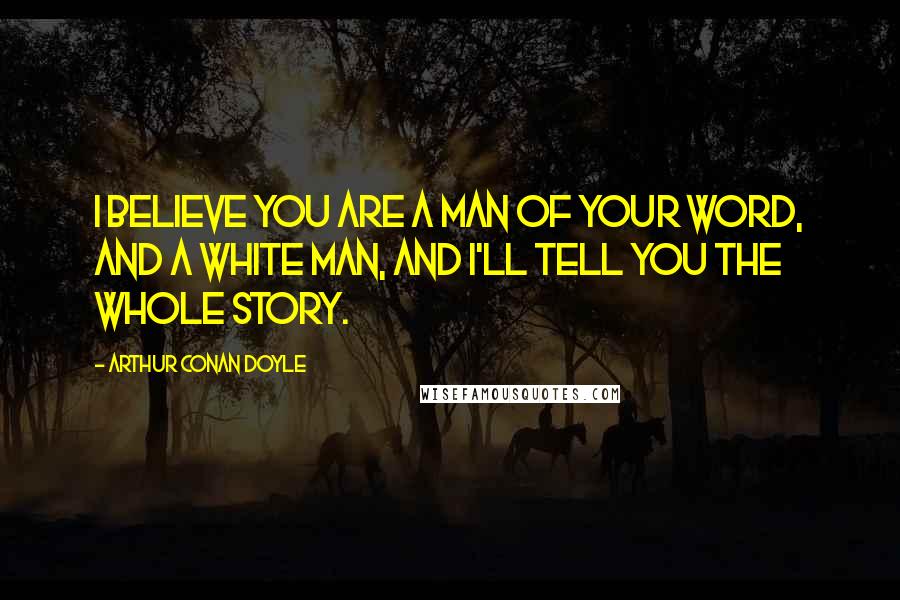 Arthur Conan Doyle Quotes: I believe you are a man of your word, and a white man, and I'll tell you the whole story.