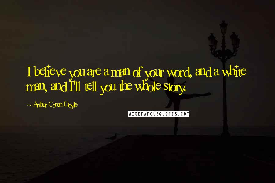 Arthur Conan Doyle Quotes: I believe you are a man of your word, and a white man, and I'll tell you the whole story.