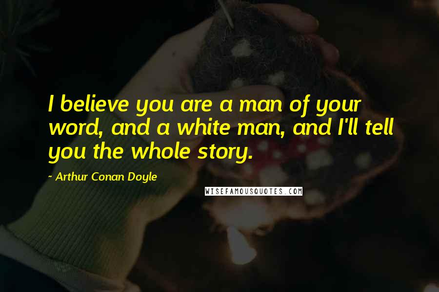 Arthur Conan Doyle Quotes: I believe you are a man of your word, and a white man, and I'll tell you the whole story.