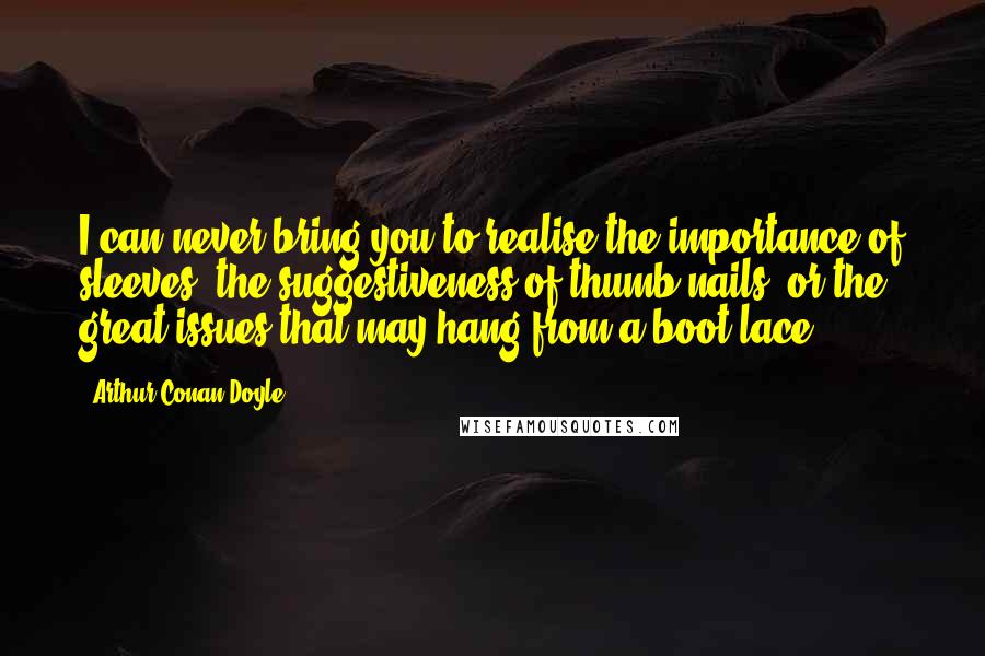 Arthur Conan Doyle Quotes: I can never bring you to realise the importance of sleeves, the suggestiveness of thumb-nails, or the great issues that may hang from a boot-lace.