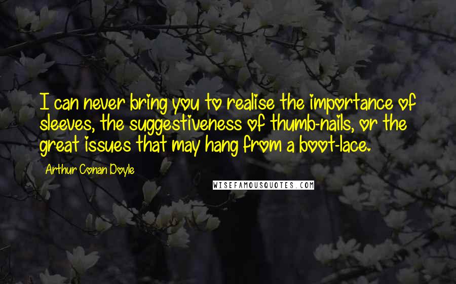 Arthur Conan Doyle Quotes: I can never bring you to realise the importance of sleeves, the suggestiveness of thumb-nails, or the great issues that may hang from a boot-lace.