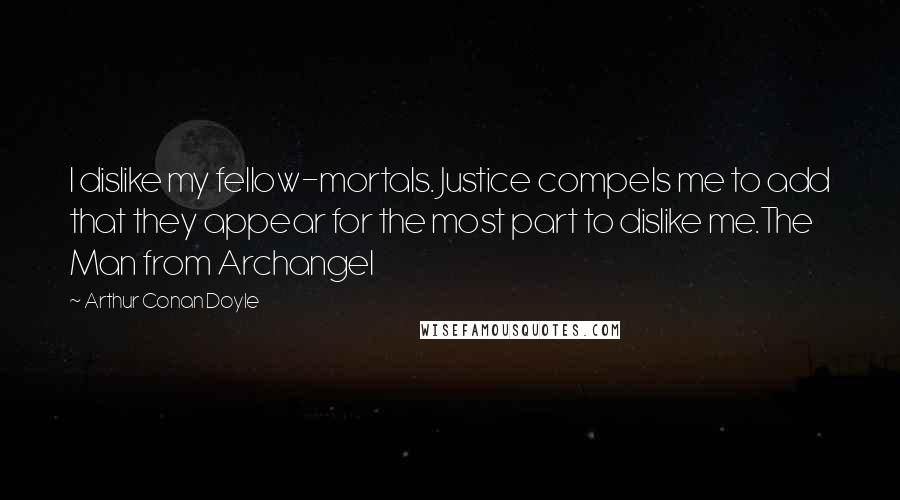 Arthur Conan Doyle Quotes: I dislike my fellow-mortals. Justice compels me to add that they appear for the most part to dislike me.The Man from Archangel