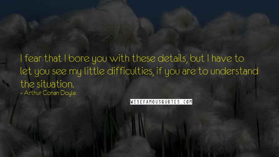 Arthur Conan Doyle Quotes: I fear that I bore you with these details, but I have to let you see my little difficulties, if you are to understand the situation.