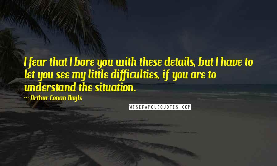 Arthur Conan Doyle Quotes: I fear that I bore you with these details, but I have to let you see my little difficulties, if you are to understand the situation.