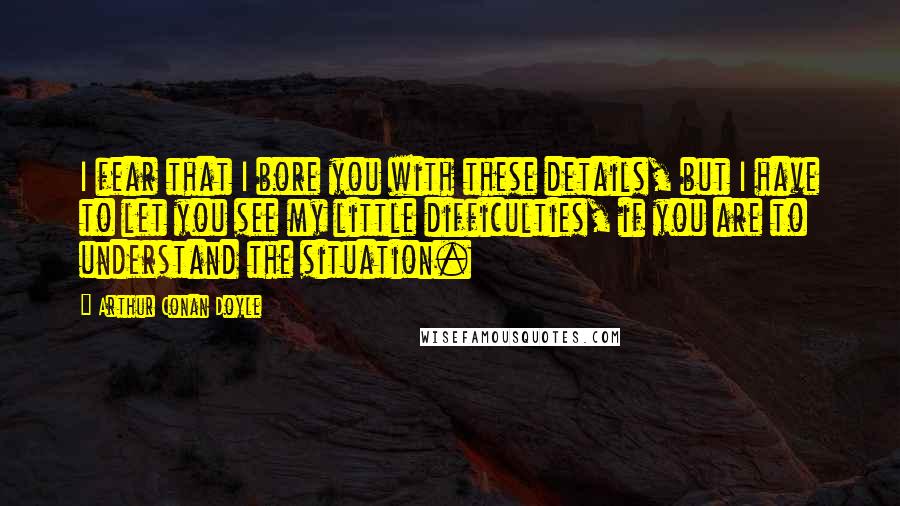 Arthur Conan Doyle Quotes: I fear that I bore you with these details, but I have to let you see my little difficulties, if you are to understand the situation.