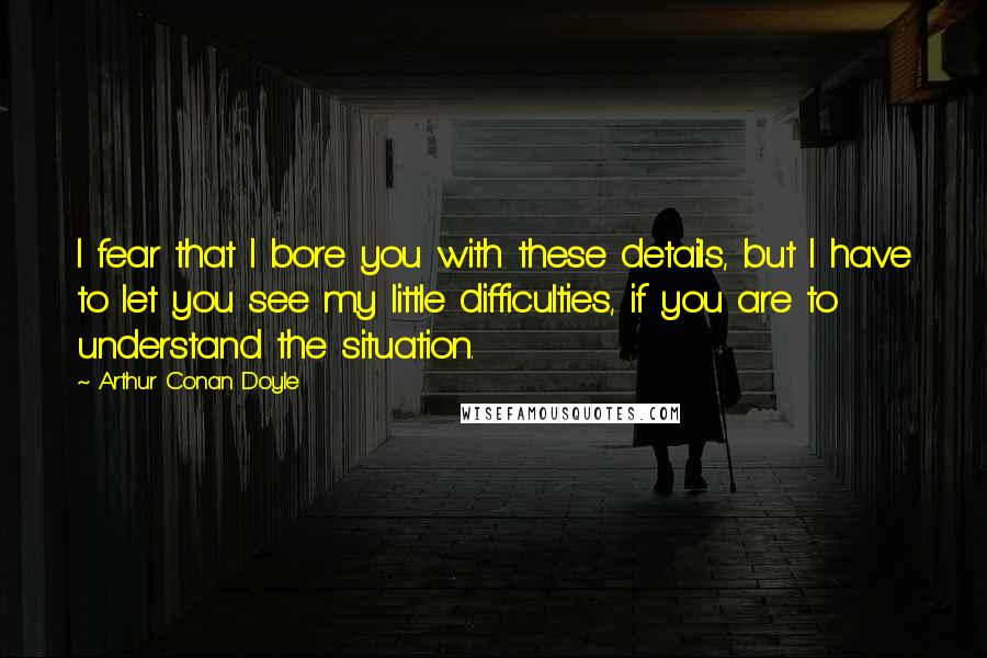 Arthur Conan Doyle Quotes: I fear that I bore you with these details, but I have to let you see my little difficulties, if you are to understand the situation.