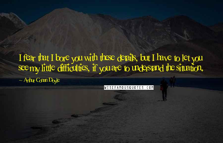 Arthur Conan Doyle Quotes: I fear that I bore you with these details, but I have to let you see my little difficulties, if you are to understand the situation.