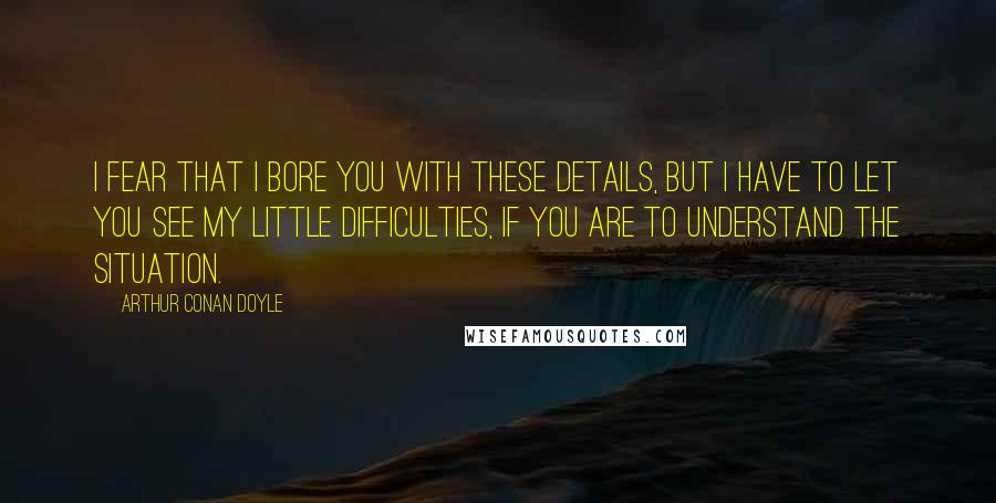 Arthur Conan Doyle Quotes: I fear that I bore you with these details, but I have to let you see my little difficulties, if you are to understand the situation.