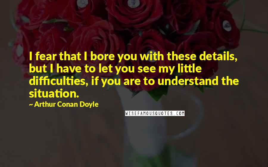 Arthur Conan Doyle Quotes: I fear that I bore you with these details, but I have to let you see my little difficulties, if you are to understand the situation.