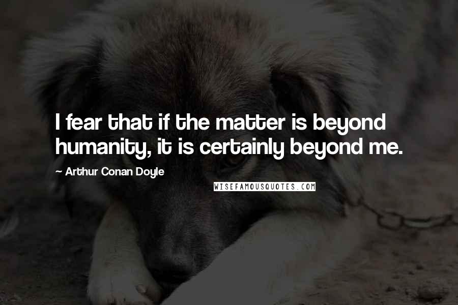 Arthur Conan Doyle Quotes: I fear that if the matter is beyond humanity, it is certainly beyond me.