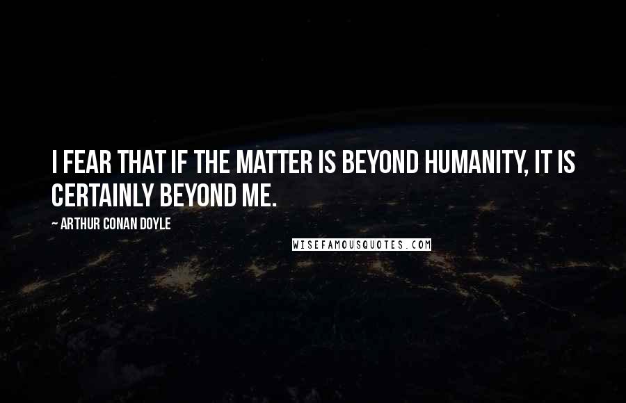 Arthur Conan Doyle Quotes: I fear that if the matter is beyond humanity, it is certainly beyond me.