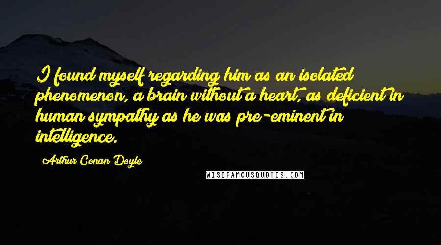 Arthur Conan Doyle Quotes: I found myself regarding him as an isolated phenomenon, a brain without a heart, as deficient in human sympathy as he was pre-eminent in intelligence.